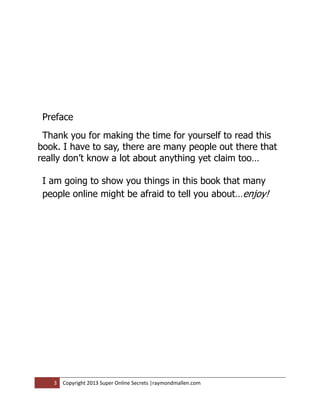 Preface
 Thank you for making the time for yourself to read this
book. I have to say, there are many people out there that
really don’t know a lot about anything yet claim too…

 I am going to show you things in this book that many
 people online might be afraid to tell you about…enjoy!




   3   Copyright 2013 Super Online Secrets |raymondmallen.com
 