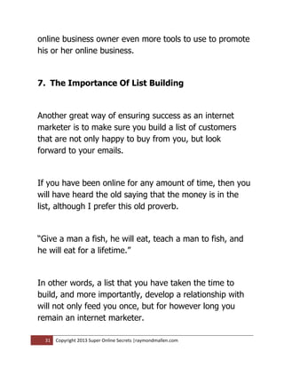 online business owner even more tools to use to promote
his or her online business.


7. The Importance Of List Building


Another great way of ensuring success as an internet
marketer is to make sure you build a list of customers
that are not only happy to buy from you, but look
forward to your emails.


If you have been online for any amount of time, then you
will have heard the old saying that the money is in the
list, although I prefer this old proverb.


“Give a man a fish, he will eat, teach a man to fish, and
he will eat for a lifetime.”


In other words, a list that you have taken the time to
build, and more importantly, develop a relationship with
will not only feed you once, but for however long you
remain an internet marketer.

  31   Copyright 2013 Super Online Secrets |raymondmallen.com
 