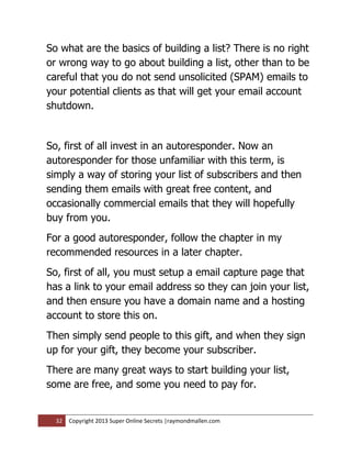 So what are the basics of building a list? There is no right
or wrong way to go about building a list, other than to be
careful that you do not send unsolicited (SPAM) emails to
your potential clients as that will get your email account
shutdown.


So, first of all invest in an autoresponder. Now an
autoresponder for those unfamiliar with this term, is
simply a way of storing your list of subscribers and then
sending them emails with great free content, and
occasionally commercial emails that they will hopefully
buy from you.
For a good autoresponder, follow the chapter in my
recommended resources in a later chapter.
So, first of all, you must setup a email capture page that
has a link to your email address so they can join your list,
and then ensure you have a domain name and a hosting
account to store this on.
Then simply send people to this gift, and when they sign
up for your gift, they become your subscriber.
There are many great ways to start building your list,
some are free, and some you need to pay for.


  32   Copyright 2013 Super Online Secrets |raymondmallen.com
 