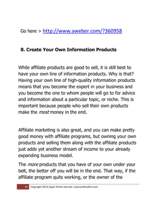 Go here >       http://www.aweber.com/?360958


 8. Create Your Own Information Products


While affiliate products are good to sell, it is still best to
have your own line of information products. Why is that?
Having your own line of high-quality information products
means that you become the expert in your business and
you become the one to whom people will go to for advice
and information about a particular topic, or niche. This is
important because people who sell their own products
make the most money in the end.


Affiliate marketing is also great, and you can make pretty
good money with affiliate programs, but owning your own
products and selling them along with the affiliate products
just adds yet another stream of income to your already
expanding business model.
The more products that you have of your own under your
belt, the better off you will be in the end. That way, if the
affiliate program quits working, or the owner of the
   34   Copyright 2013 Super Online Secrets |raymondmallen.com
 