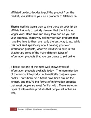 affiliated product decides to pull the product from the
market, you still have your own products to fall back on.


There's nothing worse than to give those on your list an
affiliate link only to quickly discover that the link is no
longer valid. Dead links can really look bad on you and
your business. That's why selling your own products that
have live links to them are really the best way to go. While
this book isn't specifically about creating your own
information products, what we will discuss here in this
chapter are some of the many different types of
information products that you can create to sell online.


E-books are one of the most well-known types of
information products available today. The mere mention
of the words, info product automatically conjures up e-
books. That's because e-books have been around the
longest, and they're the format of information products
that most people are most familiar with. There are other
types of information products that people sell online as
well.




   35   Copyright 2013 Super Online Secrets |raymondmallen.com
 