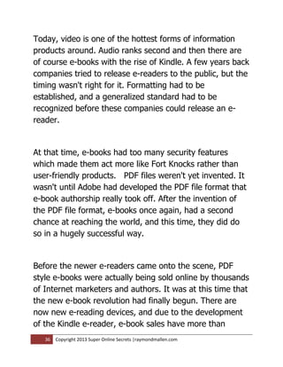 Today, video is one of the hottest forms of information
products around. Audio ranks second and then there are
of course e-books with the rise of Kindle. A few years back
companies tried to release e-readers to the public, but the
timing wasn't right for it. Formatting had to be
established, and a generalized standard had to be
recognized before these companies could release an e-
reader.


At that time, e-books had too many security features
which made them act more like Fort Knocks rather than
user-friendly products. PDF files weren't yet invented. It
wasn't until Adobe had developed the PDF file format that
e-book authorship really took off. After the invention of
the PDF file format, e-books once again, had a second
chance at reaching the world, and this time, they did do
so in a hugely successful way.


Before the newer e-readers came onto the scene, PDF
style e-books were actually being sold online by thousands
of Internet marketers and authors. It was at this time that
the new e-book revolution had finally begun. There are
now new e-reading devices, and due to the development
of the Kindle e-reader, e-book sales have more than
   36   Copyright 2013 Super Online Secrets |raymondmallen.com
 