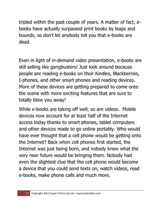 tripled within the past couple of years. A matter of fact, e-
books have actually surpassed print books by leaps and
bounds, so don't let anybody tell you that e-books are
dead.


Even in light of in-demand video presentation, e-books are
still selling like gangbusters! Just look around because
people are reading e-books on their Kindles, Blackberries,
I-phones, and other smart phones and reading devices.
More of these devices are getting prepared to come onto
the scene with more exciting features that are sure to
totally blow you away!
While e-books are taking off well, so are videos. Mobile
devices now account for at least half of the Internet
access today thanks to smart phones, tablet computers
and other devices made to go online portably. Who would
have ever thought that a cell phone would be getting onto
the Internet? Back when cell phones first started, the
Internet was just being born, and nobody knew what the
very near future would be bringing them. Nobody had
even the slightest clue that the cell phone would become
a device that you could send texts on, watch videos, read
e-books, make phone calls and much more.


   37   Copyright 2013 Super Online Secrets |raymondmallen.com
 