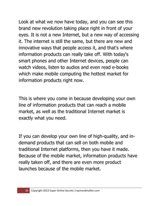 Look at what we now have today, and you can see this
brand new revolution taking place right in front of your
eyes. It is not a new Internet, but a new way of accessing
it. The internet is still the same, but there are new and
innovative ways that people access it, and that's where
information products can really take off. With today's
smart phones and other Internet devices, people can
watch videos, listen to audios and even read e-books
which make mobile computing the hottest market for
information products right now.


This is where you come in because developing your own
line of information products that can reach a mobile
market, as well as the traditional Internet market is
exactly what you need.


If you can develop your own line of high-quality, and in-
demand products that can sell on both mobile and
traditional Internet platforms, then you have it made.
Because of the mobile market, information products have
really taken off, and there are even more product
launches because of the mobile market.



   38   Copyright 2013 Super Online Secrets |raymondmallen.com
 