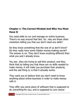 Chapter 1: The Correct Mindset And Why You Must
Have It
You need skills to run and manage an online business.
There's no way around that fact. So…why are these other
marketers telling you that you don't need any skills?

Do they know something that the rest of us don't know?
Do they really have some hidden money-making secret?
The answer is no. They don't know anything different than
what you and I already know.

You see…they are trying to sell their product, and they
think that by telling you that there are no skills needed to
make money, it will make you purchase their products,
and the sad thing is; is that it actually works.

They want you to believe that you don't need to know
anything about online business in order to make money
with it.

They offer you some piece of software that is supposed to
do everything for you, and is supposed to cure cancer
    4   Copyright 2013 Super Online Secrets |raymondmallen.com
 