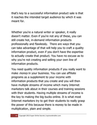 that's key to a successful information product sale is that
it reaches the intended target audience by which it was
meant for.


Whether you're a natural writer or speaker, it really
doesn't matter. Even if you're not any of these, you can
still create hot, in-demand information products
professionally and flawlessly. There are ways that you
can take advantage of that will help you to craft a quality
information product, even if you don't have the expertise
to actually create that product. You have no excuse as to
why you're not creating and selling your own line of
information products.
You need quality information products if you really want to
make money in your business. You can use affiliate
programs as a supplement to your income with
information products that you create and you will then
have multiple streams of income which many Internet
marketers talk about in their courses and training sessions
with their students. Having multiple streams of income is
the key to making the big bucks online. It is what most
Internet marketers try to get their students to really grasp
the power of this because there is money to be made in
multiplication, plain and simple.

   40   Copyright 2013 Super Online Secrets |raymondmallen.com
 