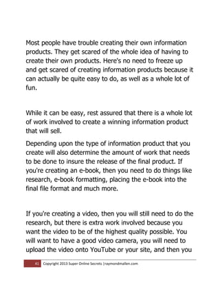 Most people have trouble creating their own information
products. They get scared of the whole idea of having to
create their own products. Here's no need to freeze up
and get scared of creating information products because it
can actually be quite easy to do, as well as a whole lot of
fun.


While it can be easy, rest assured that there is a whole lot
of work involved to create a winning information product
that will sell.
Depending upon the type of information product that you
create will also determine the amount of work that needs
to be done to insure the release of the final product. If
you're creating an e-book, then you need to do things like
research, e-book formatting, placing the e-book into the
final file format and much more.


If you're creating a video, then you will still need to do the
research, but there is extra work involved because you
want the video to be of the highest quality possible. You
will want to have a good video camera, you will need to
upload the video onto YouTube or your site, and then you

   41   Copyright 2013 Super Online Secrets |raymondmallen.com
 