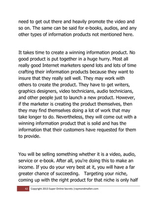 need to get out there and heavily promote the video and
so on. The same can be said for e-books, audios, and any
other types of information products not mentioned here.


It takes time to create a winning information product. No
good product is put together in a huge hurry. Most all
really good Internet marketers spend lots and lots of time
crafting their information products because they want to
insure that they really sell well. They may work with
others to create the product. They have to get writers,
graphics designers, video technicians, audio technicians,
and other people just to launch a new product. However,
if the marketer is creating the product themselves, then
they may find themselves doing a lot of work that may
take longer to do. Nevertheless, they will come out with a
winning information product that is solid and has the
information that their customers have requested for them
to provide.


You will be selling something whether it is a video, audio,
service or e-book. After all, you're doing this to make an
income. If you do your very best at it, you will have a far
greater chance of succeeding. Targeting your niche,
coming up with the right product for that niche is only half
   42   Copyright 2013 Super Online Secrets |raymondmallen.com
 