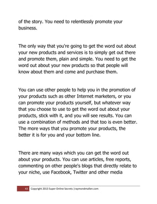 of the story. You need to relentlessly promote your
business.


The only way that you're going to get the word out about
your new products and services is to simply get out there
and promote them, plain and simple. You need to get the
word out about your new products so that people will
know about them and come and purchase them.


You can use other people to help you in the promotion of
your products such as other Internet marketers, or you
can promote your products yourself, but whatever way
that you choose to use to get the word out about your
products, stick with it, and you will see results. You can
use a combination of methods and that too is even better.
The more ways that you promote your products, the
better it is for you and your bottom line.


There are many ways which you can get the word out
about your products. You can use articles, free reports,
commenting on other people's blogs that directly relate to
your niche, use Facebook, Twitter and other media


   43   Copyright 2013 Super Online Secrets |raymondmallen.com
 