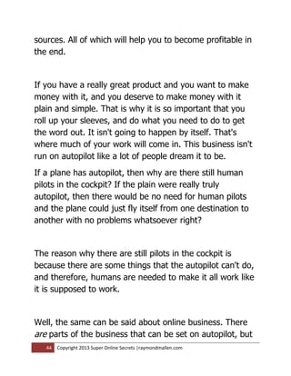 sources. All of which will help you to become profitable in
the end.


If you have a really great product and you want to make
money with it, and you deserve to make money with it
plain and simple. That is why it is so important that you
roll up your sleeves, and do what you need to do to get
the word out. It isn't going to happen by itself. That's
where much of your work will come in. This business isn't
run on autopilot like a lot of people dream it to be.
If a plane has autopilot, then why are there still human
pilots in the cockpit? If the plain were really truly
autopilot, then there would be no need for human pilots
and the plane could just fly itself from one destination to
another with no problems whatsoever right?


The reason why there are still pilots in the cockpit is
because there are some things that the autopilot can't do,
and therefore, humans are needed to make it all work like
it is supposed to work.


Well, the same can be said about online business. There
are parts of the business that can be set on autopilot, but
   44   Copyright 2013 Super Online Secrets |raymondmallen.com
 
