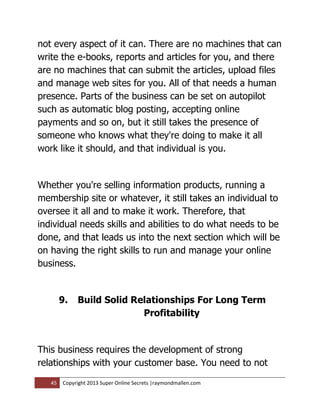 not every aspect of it can. There are no machines that can
write the e-books, reports and articles for you, and there
are no machines that can submit the articles, upload files
and manage web sites for you. All of that needs a human
presence. Parts of the business can be set on autopilot
such as automatic blog posting, accepting online
payments and so on, but it still takes the presence of
someone who knows what they're doing to make it all
work like it should, and that individual is you.


Whether you're selling information products, running a
membership site or whatever, it still takes an individual to
oversee it all and to make it work. Therefore, that
individual needs skills and abilities to do what needs to be
done, and that leads us into the next section which will be
on having the right skills to run and manage your online
business.


        9.   Build Solid Relationships For Long Term
                           Profitability


This business requires the development of strong
relationships with your customer base. You need to not

   45   Copyright 2013 Super Online Secrets |raymondmallen.com
 