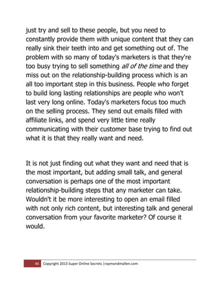 just try and sell to these people, but you need to
constantly provide them with unique content that they can
really sink their teeth into and get something out of. The
problem with so many of today's marketers is that they're
too busy trying to sell something all of the time and they
miss out on the relationship-building process which is an
all too important step in this business. People who forget
to build long lasting relationships are people who won't
last very long online. Today's marketers focus too much
on the selling process. They send out emails filled with
affiliate links, and spend very little time really
communicating with their customer base trying to find out
what it is that they really want and need.


It is not just finding out what they want and need that is
the most important, but adding small talk, and general
conversation is perhaps one of the most important
relationship-building steps that any marketer can take.
Wouldn't it be more interesting to open an email filled
with not only rich content, but interesting talk and general
conversation from your favorite marketer? Of course it
would.




   46   Copyright 2013 Super Online Secrets |raymondmallen.com
 