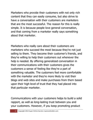 Marketers who provide their customers with not only rich
content that they can easily consume, but also strive to
have a conversation with their customers are marketers
that are the most successful. The reason for this is really
simple. It is because people love general conversation,
and that coming from a marketer really says something
about that marketer.


Marketers who really care about their customers are
marketers who succeed the most because they're not just
selling to them. They become their customer's friends, and
they're willing to help their customers out whenever the
help is needed. By offering generalized conversation in
their communications with their customers gives the
customers a sense of feeling like they're a part of
something valuable. The customers feel more comfortable
with the marketer and they're more likely to visit their
blogs and web sites and make purchases from them based
upon their high level of trust that they had placed into
that particular marketer.


Communications with your customers helps to build a solid
rapport, as well as long-lasting trust between you and
your customers. However, if you keep promoting product
   47   Copyright 2013 Super Online Secrets |raymondmallen.com
 