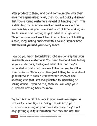 after product to them, and don't communicate with them
on a more generalized level, then you will quickly discover
that you're losing customers instead of keeping them. This
is definitely not what you want or need in your online
business because you have spent a lot of time working on
the business and building it up to what it is right now.
Therefore, you don't want to ruin any chances at building
a solid, long-lasting business with a solid customer base
that follows you and your every move.


How do you begin to build that solid relationship that you
need with your customers? You need to spend time talking
to your customers, finding out what it is that they're
interested in and what they would like for you to sell in
your business. Then spend time just talking to them about
generalized stuff such as the weather, hobbies and
anything else that isn't really related to marketing or
selling online. If you do this, then you will keep your
customers coming back for more.


Try to mix in a bit of humor in your email messages, as
well as facts and figures. Doing this will keep your
customers opening up your emails because they're not
only getting quality information that they can use, but
   48   Copyright 2013 Super Online Secrets |raymondmallen.com
 