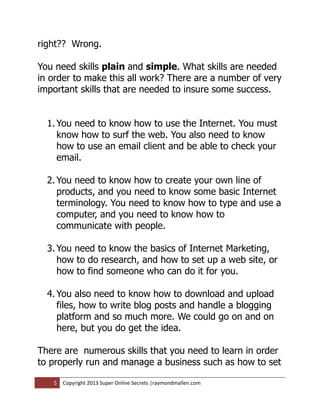 right?? Wrong.

You need skills plain and simple. What skills are needed
in order to make this all work? There are a number of very
important skills that are needed to insure some success.


  1. You need to know how to use the Internet. You must
     know how to surf the web. You also need to know
     how to use an email client and be able to check your
     email.

  2. You need to know how to create your own line of
     products, and you need to know some basic Internet
     terminology. You need to know how to type and use a
     computer, and you need to know how to
     communicate with people.

  3. You need to know the basics of Internet Marketing,
     how to do research, and how to set up a web site, or
     how to find someone who can do it for you.

  4. You also need to know how to download and upload
     files, how to write blog posts and handle a blogging
     platform and so much more. We could go on and on
     here, but you do get the idea.

There are numerous skills that you need to learn in order
to properly run and manage a business such as how to set

   5   Copyright 2013 Super Online Secrets |raymondmallen.com
 