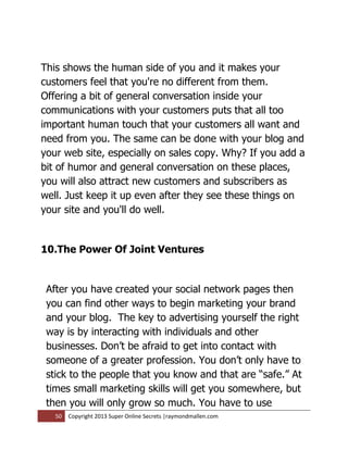 This shows the human side of you and it makes your
customers feel that you're no different from them.
Offering a bit of general conversation inside your
communications with your customers puts that all too
important human touch that your customers all want and
need from you. The same can be done with your blog and
your web site, especially on sales copy. Why? If you add a
bit of humor and general conversation on these places,
you will also attract new customers and subscribers as
well. Just keep it up even after they see these things on
your site and you'll do well.


10.The Power Of Joint Ventures


 After you have created your social network pages then
 you can find other ways to begin marketing your brand
 and your blog. The key to advertising yourself the right
 way is by interacting with individuals and other
 businesses. Don’t be afraid to get into contact with
 someone of a greater profession. You don’t only have to
 stick to the people that you know and that are “safe.” At
 times small marketing skills will get you somewhere, but
 then you will only grow so much. You have to use
   50   Copyright 2013 Super Online Secrets |raymondmallen.com
 