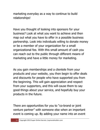 marketing everyday as a way to continue to build
relationships!


Have you thought of looking into sponsors for your
business? Look at what you want to achieve and then
map out what you have to offer in a possible business
partnership. Look into individuals willing to donate money
or be a member of your organization for a small
organizational fee. With this small amount of cash you
can reach out to the public through different means of
marketing and have a little money for marketing.


As you gain memberships and a clientele from your
products and your website, you then begin to offer deals
and discounts for people who have supported you from
the beginning. This will gain appreciation and respect
from your supporters, and this will cause them to say
good things about your service, and hopefully buy your
products in the future.


There are opportunities for you to “co-brand or joint
venture partner” with someone else when an important
event is coming up. By adding your name into an event

  51   Copyright 2013 Super Online Secrets |raymondmallen.com
 