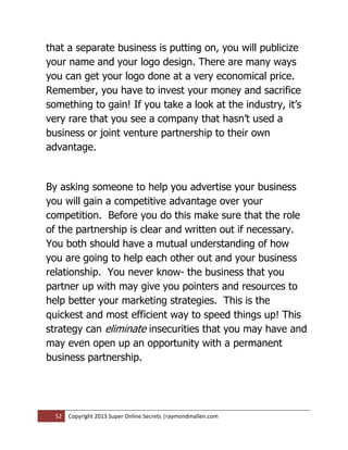 that a separate business is putting on, you will publicize
your name and your logo design. There are many ways
you can get your logo done at a very economical price.
Remember, you have to invest your money and sacrifice
something to gain! If you take a look at the industry, it’s
very rare that you see a company that hasn’t used a
business or joint venture partnership to their own
advantage.


By asking someone to help you advertise your business
you will gain a competitive advantage over your
competition. Before you do this make sure that the role
of the partnership is clear and written out if necessary.
You both should have a mutual understanding of how
you are going to help each other out and your business
relationship. You never know- the business that you
partner up with may give you pointers and resources to
help better your marketing strategies. This is the
quickest and most efficient way to speed things up! This
strategy can eliminate insecurities that you may have and
may even open up an opportunity with a permanent
business partnership.




  52   Copyright 2013 Super Online Secrets |raymondmallen.com
 
