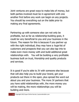 Joint ventures are great ways to make lots of money, but
both parties involved must be in agreement with one
another first before any work can begin on any projects.
You should lay everything out on the table prior to
making any final agreements.


Partnering up with someone else can not only be
profitable, but as far as relationship-building goes, it
could be very beneficial to you and your business in the
future. The reason for this is because if you partner up
with the right individual, they may have a huge list of
customers and prospects that you can also tap into to
make even more money with and build additional great
relationships with. You will be building a very profitable
business built on trust, friendship and quality products
and services.


It is good if you’re able to JV with someone else because
that will also help you to build your brand, get your
products out there in the open, plus spread the word out
about you and your business. The more JV partners that
you have solid relationships with, the more money you
will be making, the more relationships you will be
building and more.
  53   Copyright 2013 Super Online Secrets |raymondmallen.com
 