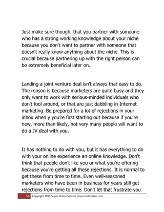 Just make sure though, that you partner with someone
who has a strong working knowledge about your niche
because you don't want to partner with someone that
doesn't really know anything about the niche. This is
crucial because partnering up with the right person can
be extremely beneficial later on.


Landing a joint venture deal isn't always that easy to do.
The reason is because marketers are quite busy and they
only want to work with serious-minded individuals who
don't fool around, or that are just dabbling in Internet
marketing. Be prepared for a lot of rejections in your
inbox when y you’re first starting out because if you're
new, more than likely, not very many people will want to
do a JV deal with you.


It has nothing to do with you, but it has everything to do
with your online experience an online knowledge. Don't
think that people don't like you or what you're offering
because you're getting all these rejections. It is normal to
get these from time to time. Even well-seasoned
marketers who have been in business for years still get
rejections from time to time. Don't let that frustrate you
  54   Copyright 2013 Super Online Secrets |raymondmallen.com
 