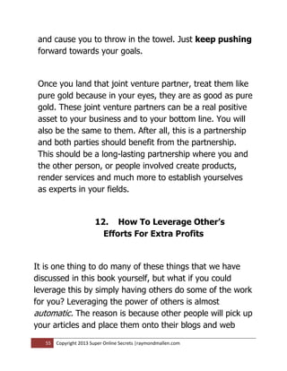 and cause you to throw in the towel. Just keep pushing
 forward towards your goals.


 Once you land that joint venture partner, treat them like
 pure gold because in your eyes, they are as good as pure
 gold. These joint venture partners can be a real positive
 asset to your business and to your bottom line. You will
 also be the same to them. After all, this is a partnership
 and both parties should benefit from the partnership.
 This should be a long-lasting partnership where you and
 the other person, or people involved create products,
 render services and much more to establish yourselves
 as experts in your fields.


                        12. How To Leverage Other’s
                          Efforts For Extra Profits


It is one thing to do many of these things that we have
discussed in this book yourself, but what if you could
leverage this by simply having others do some of the work
for you? Leveraging the power of others is almost
automatic. The reason is because other people will pick up
your articles and place them onto their blogs and web

   55   Copyright 2013 Super Online Secrets |raymondmallen.com
 
