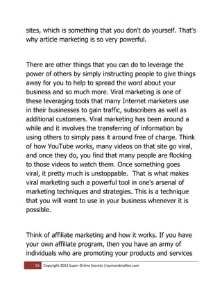sites, which is something that you don't do yourself. That's
why article marketing is so very powerful.


There are other things that you can do to leverage the
power of others by simply instructing people to give things
away for you to help to spread the word about your
business and so much more. Viral marketing is one of
these leveraging tools that many Internet marketers use
in their businesses to gain traffic, subscribers as well as
additional customers. Viral marketing has been around a
while and it involves the transferring of information by
using others to simply pass it around free of charge. Think
of how YouTube works, many videos on that site go viral,
and once they do, you find that many people are flocking
to those videos to watch them. Once something goes
viral, it pretty much is unstoppable. That is what makes
viral marketing such a powerful tool in one's arsenal of
marketing techniques and strategies. This is a technique
that you will want to use in your business whenever it is
possible.


Think of affiliate marketing and how it works. If you have
your own affiliate program, then you have an army of
individuals who are promoting your products and services
   56   Copyright 2013 Super Online Secrets |raymondmallen.com
 