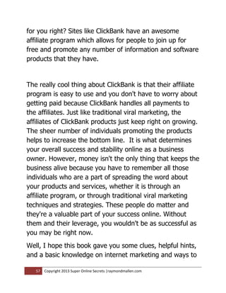 for you right? Sites like ClickBank have an awesome
affiliate program which allows for people to join up for
free and promote any number of information and software
products that they have.


The really cool thing about ClickBank is that their affiliate
program is easy to use and you don't have to worry about
getting paid because ClickBank handles all payments to
the affiliates. Just like traditional viral marketing, the
affiliates of ClickBank products just keep right on growing.
The sheer number of individuals promoting the products
helps to increase the bottom line. It is what determines
your overall success and stability online as a business
owner. However, money isn't the only thing that keeps the
business alive because you have to remember all those
individuals who are a part of spreading the word about
your products and services, whether it is through an
affiliate program, or through traditional viral marketing
techniques and strategies. These people do matter and
they're a valuable part of your success online. Without
them and their leverage, you wouldn't be as successful as
you may be right now.
Well, I hope this book gave you some clues, helpful hints,
and a basic knowledge on internet marketing and ways to

   57   Copyright 2013 Super Online Secrets |raymondmallen.com
 