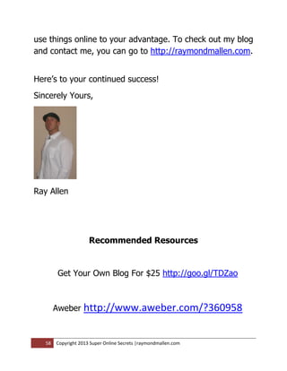 use things online to your advantage. To check out my blog
and contact me, you can go to http://raymondmallen.com.


Here’s to your continued success!
Sincerely Yours,




Ray Allen




                      Recommended Resources


         Get Your Own Blog For $25 http://goo.gl/TDZao



        Aweber     http://www.aweber.com/?360958


   58   Copyright 2013 Super Online Secrets |raymondmallen.com
 