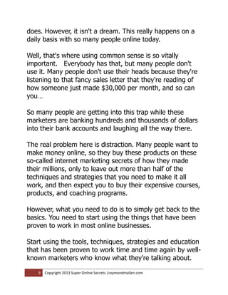 does. However, it isn't a dream. This really happens on a
daily basis with so many people online today.

Well, that's where using common sense is so vitally
important. Everybody has that, but many people don't
use it. Many people don't use their heads because they're
listening to that fancy sales letter that they're reading of
how someone just made $30,000 per month, and so can
you…

So many people are getting into this trap while these
marketers are banking hundreds and thousands of dollars
into their bank accounts and laughing all the way there.

The real problem here is distraction. Many people want to
make money online, so they buy these products on these
so-called internet marketing secrets of how they made
their millions, only to leave out more than half of the
techniques and strategies that you need to make it all
work, and then expect you to buy their expensive courses,
products, and coaching programs.

However, what you need to do is to simply get back to the
basics. You need to start using the things that have been
proven to work in most online businesses.

Start using the tools, techniques, strategies and education
that has been proven to work time and time again by well-
known marketers who know what they're talking about.

    9   Copyright 2013 Super Online Secrets |raymondmallen.com
 