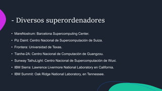 - Diversos superordenadores
• MareNostrum: Barcelona Supercomputing Center.
• Piz Daint: Centro Nacional de Supercomputación de Suiza.
• Frontera: Universidad de Texas.
• Tianhe-2A: Centro Nacional de Computación de Guangzou.
• Sunway TaihuLight: Centro Nacional de Supercomputación de Wuxi.
• IBM Sierra: Lawrence Livermore National Laboratory en California.
• IBM Summit: Oak Ridge National Laboratory, en Tennessee.
 