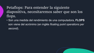 Petaflops: Para entender la siguiente
diapositiva, necesitaremos saber que son los
flops.
• Son una medida del rendimiento de una computadora, FLOPS
son viene del acrónimo (en inglés floating point operations per
second).
 