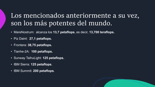Los mencionados anteriormente a su vez,
son los más potentes del mundo.
• MareNostrum: alcanza los 13,7 petaflops, es decir, 13,700 teraflops.
• Piz Daint: 27,1 petaflops.
• Frontera: 38,75 petaflops.
• Tianhe-2A: 100 petaflops.
• Sunway TaihuLight: 125 petaflops.
• IBM Sierra: 125 petaflops.
• IBM Summit: 200 petaflops.
 