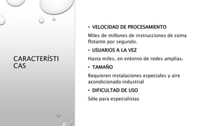 CARACTERÍSTI
CAS
• VELOCIDAD DE PROCESAMIENTO
Miles de millones de instrucciones de coma
flotante por segundo.
• USUARIOS A LA VEZ
Hasta miles, en entorno de redes amplias.
• TAMAÑO
Requieren instalaciones especiales y aire
acondicionado industrial
• DIFICULTAD DE USO
Sólo para especialistas
 