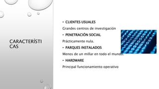 CARACTERÍSTI
CAS
• CLIENTES USUALES
Grandes centros de investigación
• PENETRACIÓN SOCIAL
Prácticamente nula.
• PARQUES INSTALADOS
Menos de un millar en todo el mundo.
• HARDWARE
Principal funcionamiento operativo
 