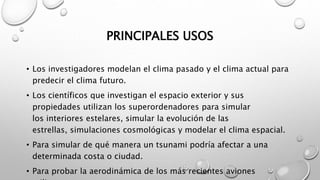 PRINCIPALES USOS
• Los investigadores modelan el clima pasado y el clima actual para
predecir el clima futuro.
• Los científicos que investigan el espacio exterior y sus
propiedades utilizan los superordenadores para simular
los interiores estelares, simular la evolución de las
estrellas, simulaciones cosmológicas y modelar el clima espacial.
• Para simular de qué manera un tsunami podría afectar a una
determinada costa o ciudad.
• Para probar la aerodinámica de los más recientes aviones
 