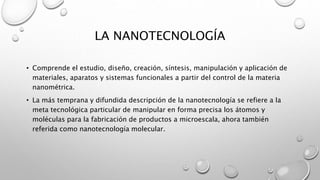 LA NANOTECNOLOGÍA
• Comprende el estudio, diseño, creación, síntesis, manipulación y aplicación de
materiales, aparatos y sistemas funcionales a partir del control de la materia
nanométrica.
• La más temprana y difundida descripción de la nanotecnología se refiere a la
meta tecnológica particular de manipular en forma precisa los átomos y
moléculas para la fabricación de productos a microescala, ahora también
referida como nanotecnología molecular.
 