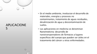 APLICACIONE
S
• En el medio ambiente, involucran el desarrollo de
materiales, energías y procesos no
contaminantes, tratamiento de aguas residuales,
desalinización de agua y descontaminación de
suelos.
• Las aplicaciones en medicina se denominan
Nanomedicina: desarrollo de
nanotransportadores de fármacos a lugares
específicos del cuerpo que pueden ser útiles en el
tratamiento del cáncer u otras enfermedades.
 