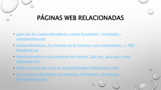 PÁGINAS WEB RELACIONADAS
• ¿qué son los superordenadores y cómo funcionan? | tecnología -
computerhoy.com
• Superordenadores, los mejores de la historia y sus componentes -> SEO
(hardzone.es)
• Superordenadores más potentes del mundo: Qué son, para qué sirven
(adslzone.net)
• ¿Qué es y para qué sirve un superordenador? (elperiodico.com)
• Los 6 superordenadores más potentes del mundo | Tecnología -
ComputerHoy.com
 