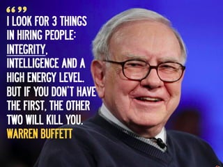 I LOOK FOR 3 THINGS
IN HIRING PEOPLE:
INTEGRITY,
INTELLIGENCE AND A
HIGH ENERGY LEVEL.
BUT IF YOU DON’T HAVE
THE FIRST, THE OTHER
TWO WILL KILL YOU.
WARREN BUFFETT
 
