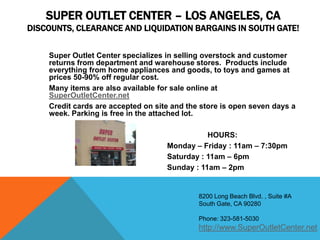 SUPER OUTLET CENTER – LOS ANGELES, CA
DISCOUNTS, CLEARANCE AND LIQUIDATION BARGAINS IN SOUTH GATE!


    Super Outlet Center specializes in selling overstock and customer
    returns from department and warehouse stores. Products include
    everything from home appliances and goods, to toys and games at
    prices 50-90% off regular cost.
    Many items are also available for sale online at
    SuperOutletCenter.net
    Credit cards are accepted on site and the store is open seven days a
    week. Parking is free in the attached lot.

                                               HOURS:
                                    Monday – Friday : 11am – 7:30pm
                                    Saturday : 11am – 6pm
                                    Sunday : 11am – 2pm


                                             8200 Long Beach Blvd. , Suite #A
                                             South Gate, CA 90280

                                             Phone: 323-581-5030
                                             http://www.SuperOutletCenter.net
 