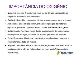 IMPORTÂNCIA DO OXIGÊNIO
 Quando o oxigênio é consumido mais rápido do que é produzido, os
seguintes problemas podem ocorrer:
 Oxidação de resíduos orgânicos diminui, aumentando a lama no fundo;
 As bactérias anaeróbicas continuam a decomposição de materiais
orgânicos, gerando gases tóxicos, como o sulfeto de hidrogênio;
 Nutrientes são formados aumentando o crescimento de algas. Muitas
das espécies de algas, incluindo as tóxicas, preferem pH elevado;
 Peixes ficam com dificuldade para respirar, resultando em estresse e
possivel mortandade em massa;
 A água torna-se estratificada com as diferenças de temperatura entre os
níveis superior e inferior, reduzindo ainda mais o oxigênio nos níveis
mais baixos.
 