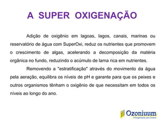 A SUPER OXIGENAÇÃO
Adição de oxigênio em lagoas, lagos, canais, marinas ou
reservatório de água com SuperOxi, reduz os nutrientes que promovem
o crescimento de algas, acelerando a decomposição da matéria
orgânica no fundo, reduzindo o acúmulo de lama rica em nutrientes.
Removendo a "estratificação" através do movimento da água
pela aeração, equilibra os níveis de pH e garante para que os peixes e
outros organismos tênham o oxigênio de que necessitam em todos os
níveis ao longo do ano.
 