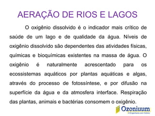 AERAÇÃO DE RIOS E LAGOS
O oxigênio dissolvido é o indicador mais crítico de
saúde de um lago e de qualidade da água. Níveis de
oxigênio dissolvido são dependentes das atividades físicas,
químicas e bioquímicas existentes na massa de água. O
oxigênio é naturalmente acrescentado para os
ecossistemas aquáticos por plantas aquáticas e algas,
através do processo de fotossíntese, e por difusão na
superfície da água e da atmosfera interface. Respiração
das plantas, animais e bactérias consomem o oxigênio.
 