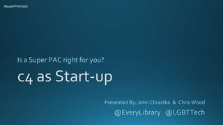 c4 as Start-up
Is a Super PAC right for you?
#superPAChack
Presented By: John Chrastka & Chris Wood
@EveryLibrary @LGBTTech
 