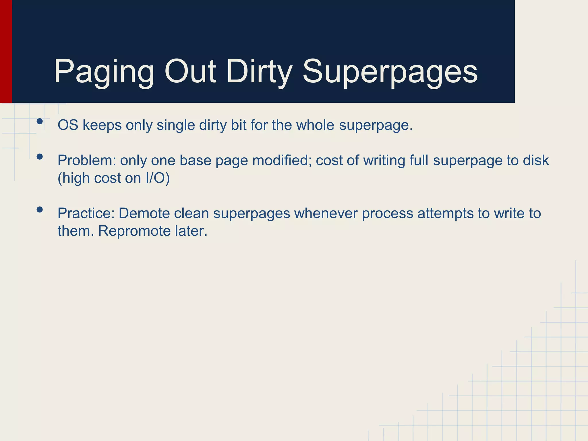 Paging Out Dirty Superpages
•   OS keeps only single dirty bit for the whole superpage.

•   Problem: only one base page modified; cost of writing full superpage to disk
    (high cost on I/O)

•   Practice: Demote clean superpages whenever process attempts to write to
    them. Repromote later.
 