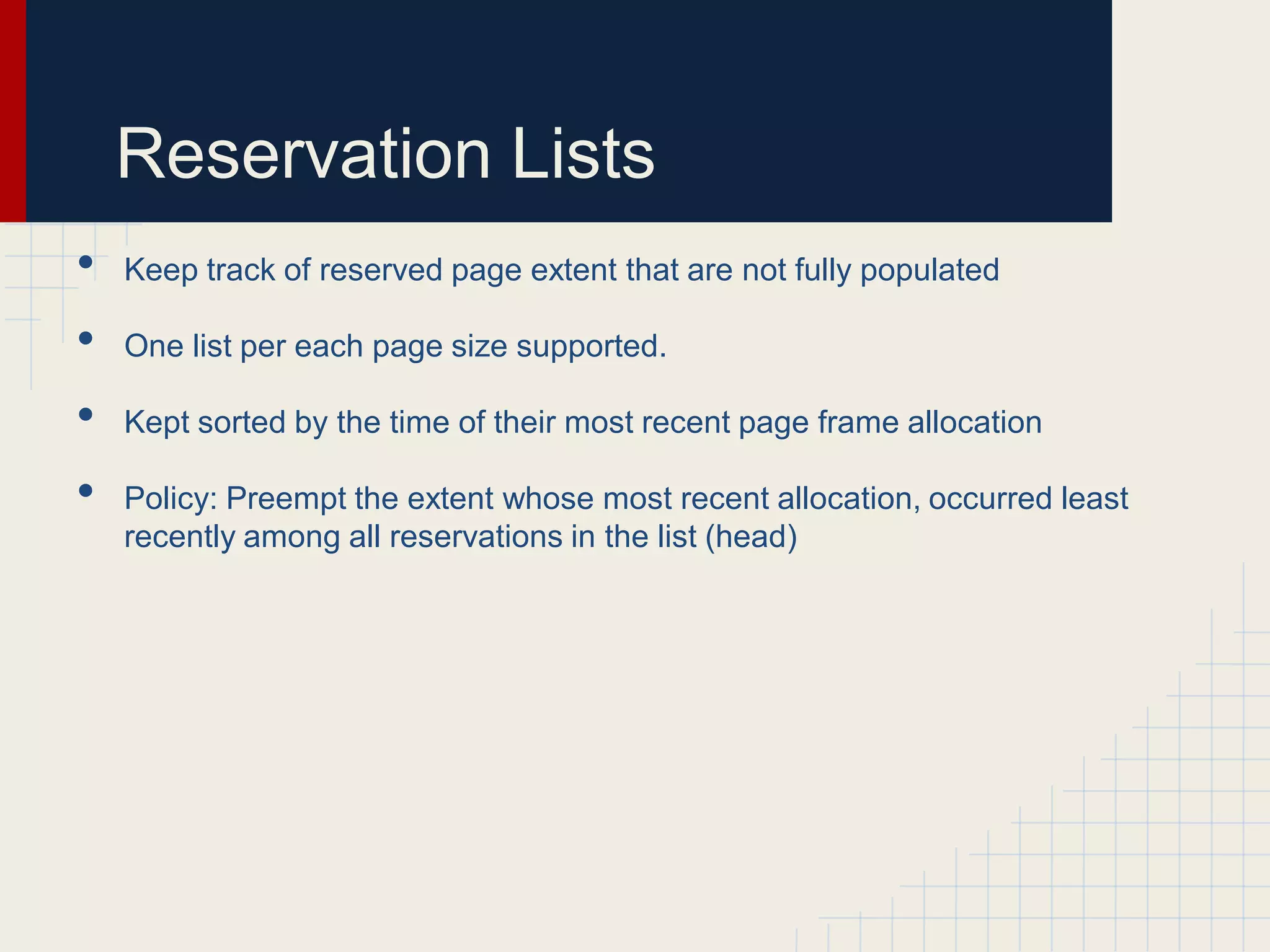 Reservation Lists
•   Keep track of reserved page extent that are not fully populated

•   One list per each page size supported.

•   Kept sorted by the time of their most recent page frame allocation

•   Policy: Preempt the extent whose most recent allocation, occurred least
    recently among all reservations in the list (head)
 