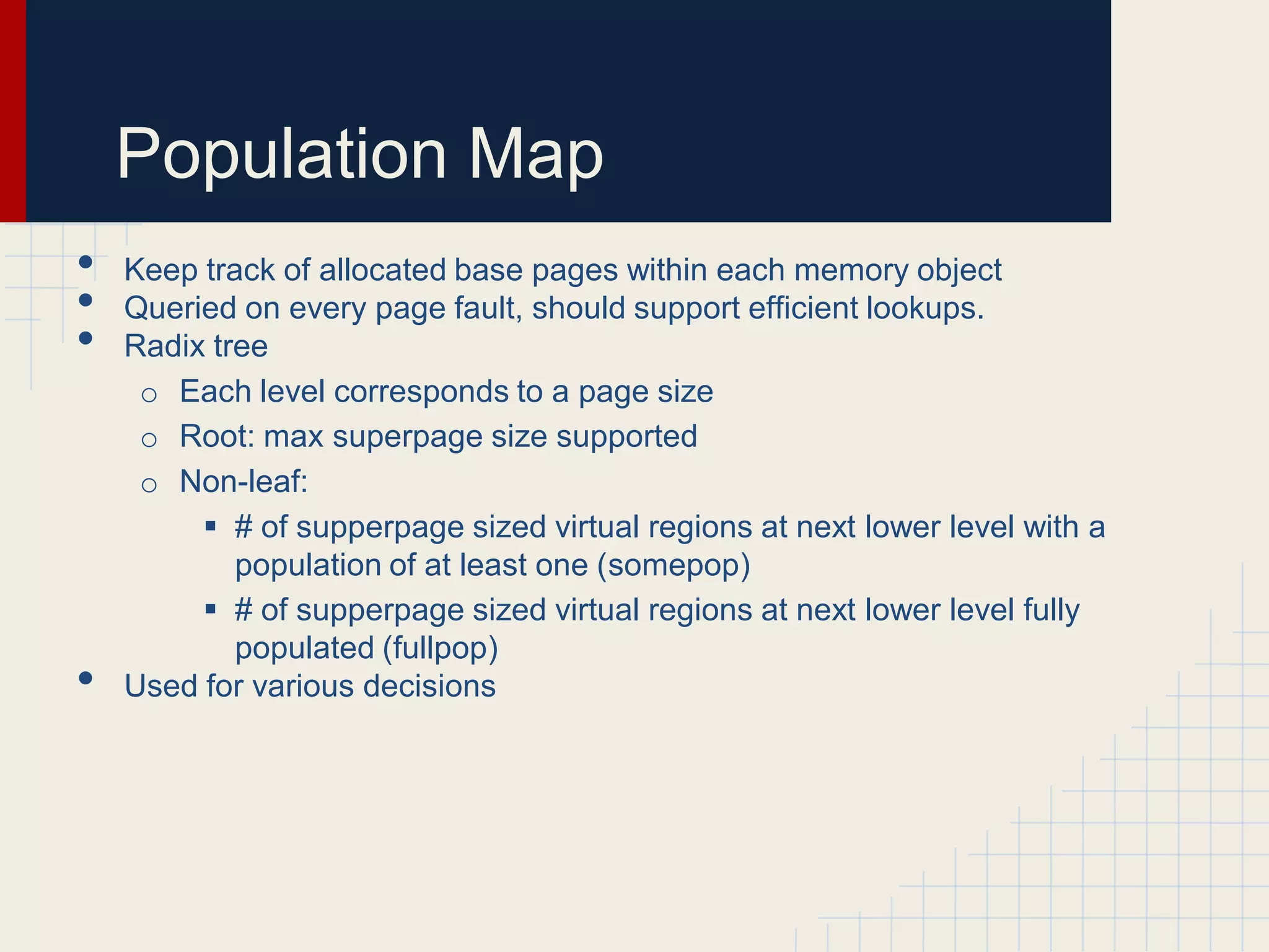 Population Map
•   Keep track of allocated base pages within each memory object
•   Queried on every page fault, should support efficient lookups.
•   Radix tree
     o Each level corresponds to a page size
     o Root: max superpage size supported
     o Non-leaf:
          # of supperpage sized virtual regions at next lower level with a
            population of at least one (somepop)
          # of supperpage sized virtual regions at next lower level fully
            populated (fullpop)
•   Used for various decisions
 