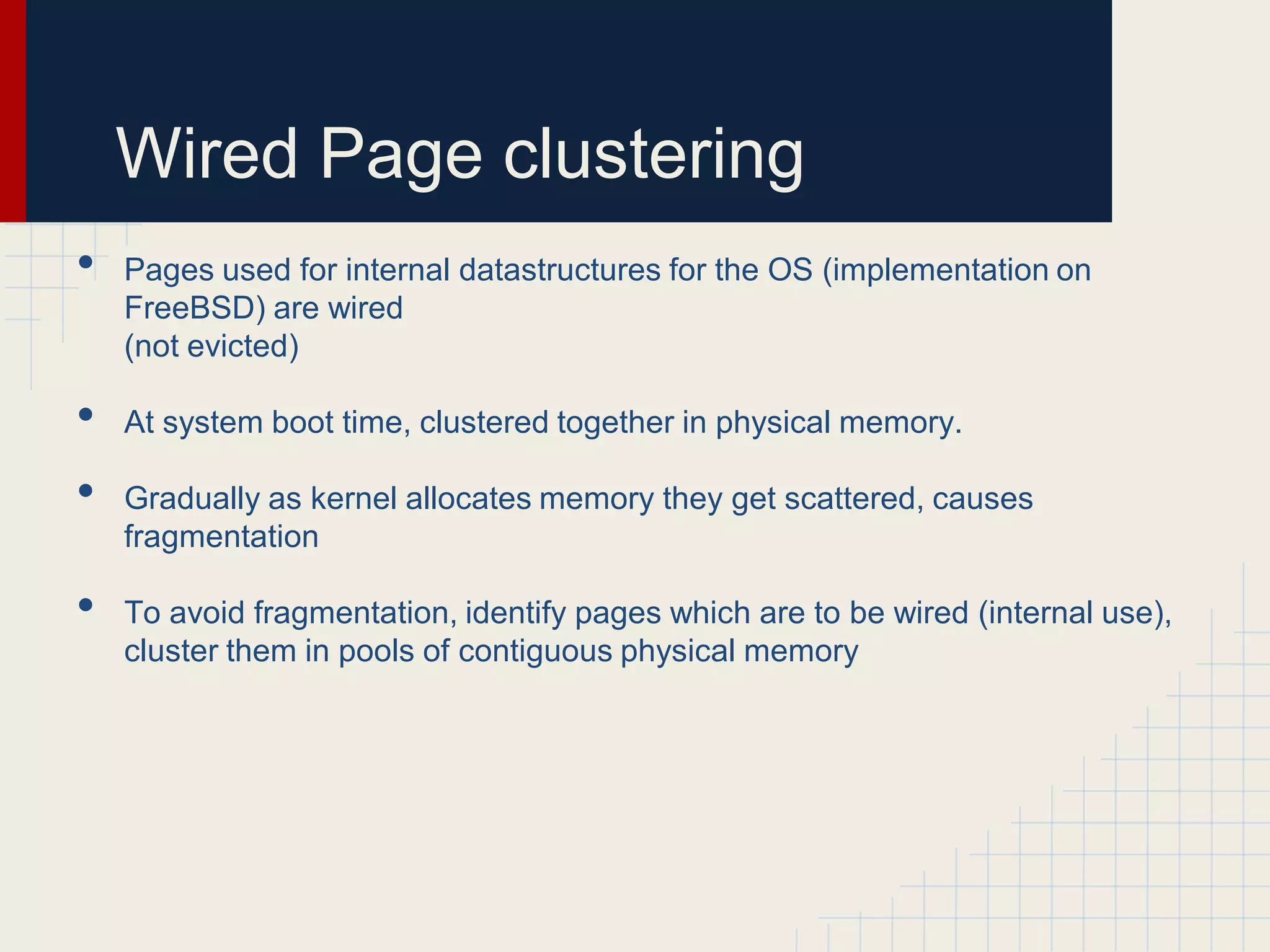 Wired Page clustering
•   Pages used for internal datastructures for the OS (implementation on
    FreeBSD) are wired
    (not evicted)

•   At system boot time, clustered together in physical memory.

•   Gradually as kernel allocates memory they get scattered, causes
    fragmentation

•   To avoid fragmentation, identify pages which are to be wired (internal use),
    cluster them in pools of contiguous physical memory
 
