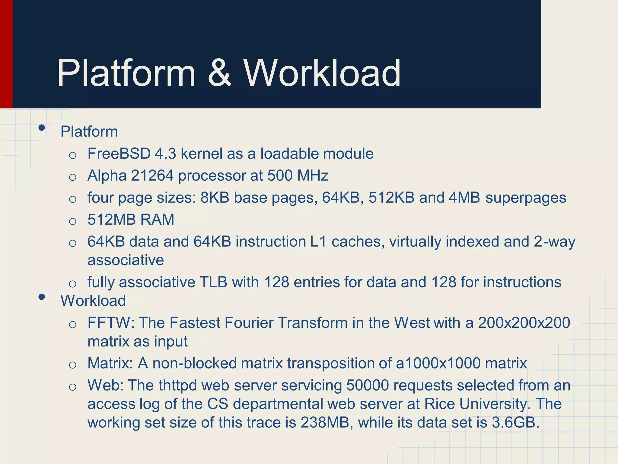 Platform & Workload
•   Platform
     o FreeBSD 4.3 kernel as a loadable module
     o Alpha 21264 processor at 500 MHz
     o four page sizes: 8KB base pages, 64KB, 512KB and 4MB superpages
     o 512MB RAM
     o 64KB data and 64KB instruction L1 caches, virtually indexed and 2-way
        associative
     o fully associative TLB with 128 entries for data and 128 for instructions
•   Workload
     o FFTW: The Fastest Fourier Transform in the West with a 200x200x200
        matrix as input
     o Matrix: A non-blocked matrix transposition of a1000x1000 matrix
     o Web: The thttpd web server servicing 50000 requests selected from an
        access log of the CS departmental web server at Rice University. The
        working set size of this trace is 238MB, while its data set is 3.6GB.
 