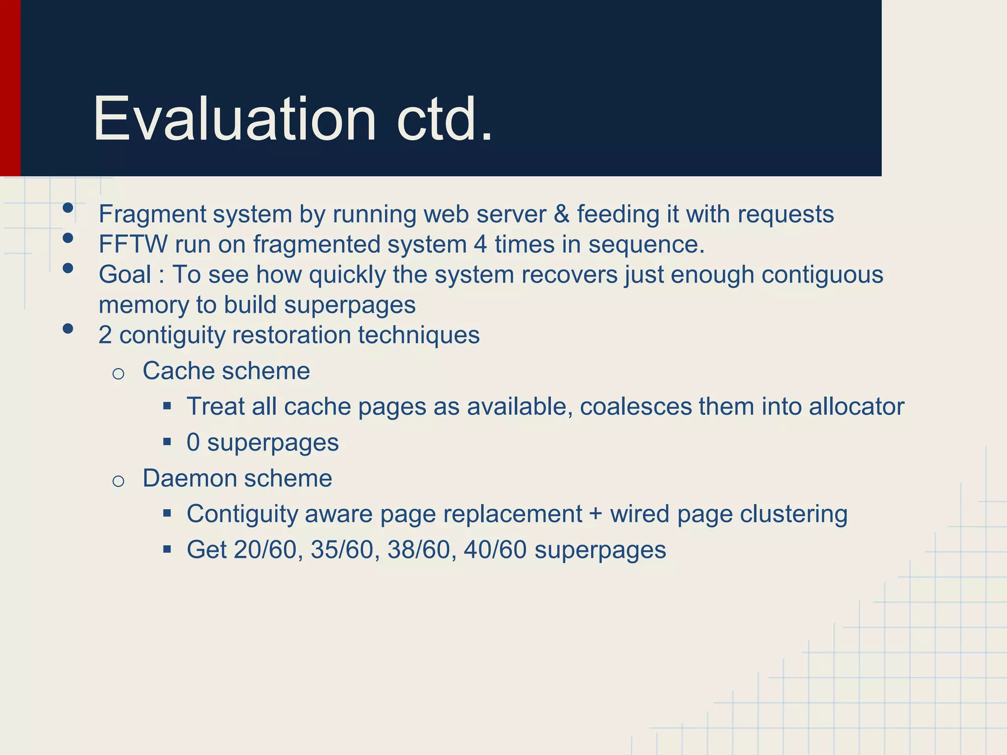 Evaluation ctd.
•   Fragment system by running web server & feeding it with requests
•   FFTW run on fragmented system 4 times in sequence.
•   Goal : To see how quickly the system recovers just enough contiguous
    memory to build superpages
•   2 contiguity restoration techniques
     o Cache scheme
          Treat all cache pages as available, coalesces them into allocator
          0 superpages
     o Daemon scheme
          Contiguity aware page replacement + wired page clustering
          Get 20/60, 35/60, 38/60, 40/60 superpages
 